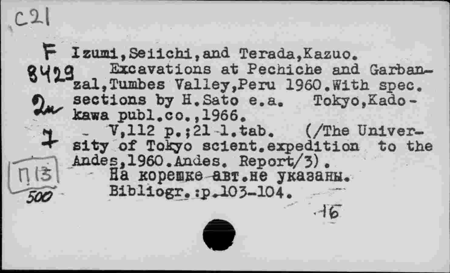 ﻿С. 2-І
F Izomi,Seiichi,and Terada,Kazuo p Çj	•—   ---------— 
Л sections by H.Sato e.a
kawa publ.co.,1966.
I Excavations at Pechiche and Garban-zal,Tombes Valley,Peru I960.With spec.
Tokyo,Kado-
(/The Univer-
t to the
м , V,112 p.j21-1.tab. (/The I •т' sity of Tokyo sclent, expedition Andes,1960.Andes. Report/5) .
' На корешке авт.не указаны. Bibllogr. :рЛ05-104. -
-H